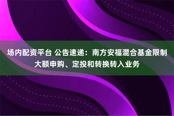 场内配资平台 公告速递：南方安福混合基金限制大额申购、定投和转换转入业务