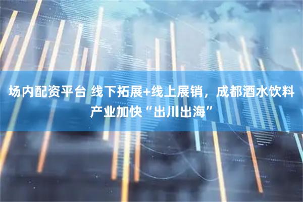 场内配资平台 线下拓展+线上展销，成都酒水饮料产业加快“出川出海”