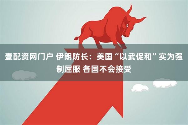 壹配资网门户 伊朗防长：美国“以武促和”实为强制屈服 各国不会接受