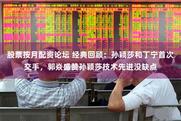 股票按月配资论坛 经典回顾：孙颖莎和丁宁首次交手，郭焱盛赞孙颖莎技术先进没缺点