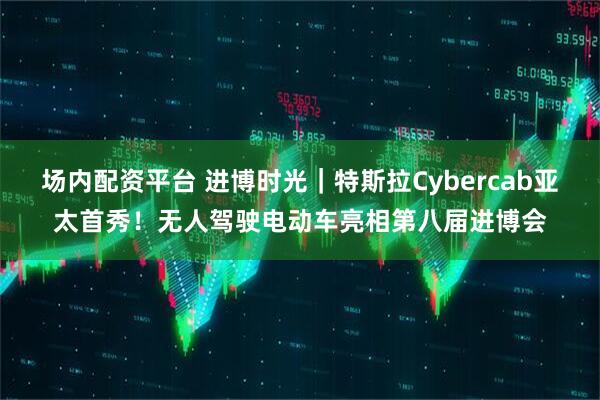 场内配资平台 进博时光｜特斯拉Cybercab亚太首秀！无人驾驶电动车亮相第八届进博会