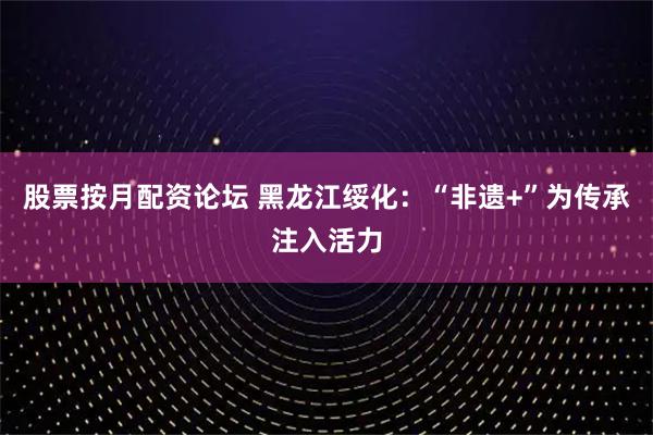 股票按月配资论坛 黑龙江绥化：“非遗+”为传承注入活力