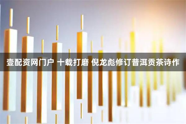 壹配资网门户 十载打磨 倪龙彪修订普洱贡茶诗作