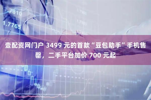 壹配资网门户 3499 元的首款“豆包助手”手机售罄,二手平台加价 700 元起
