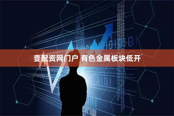 壹配资网门户 有色金属板块低开