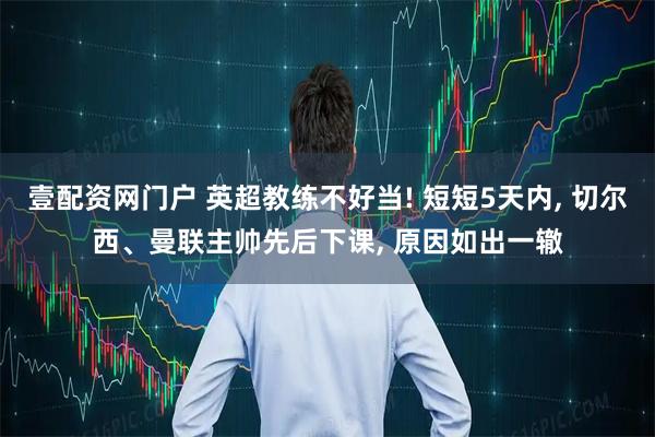 壹配资网门户 英超教练不好当! 短短5天内, 切尔西、曼联主帅先后下课, 原因如出一辙