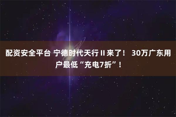 配资安全平台 宁德时代天行Ⅱ来了！ 30万广东用户最低“充电7折”！