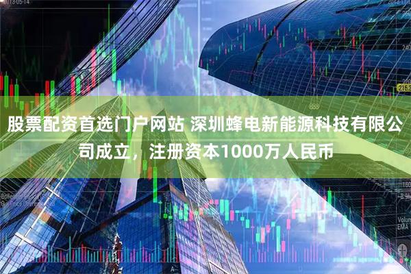股票配资首选门户网站 深圳蜂电新能源科技有限公司成立，注册资本1000万人民币