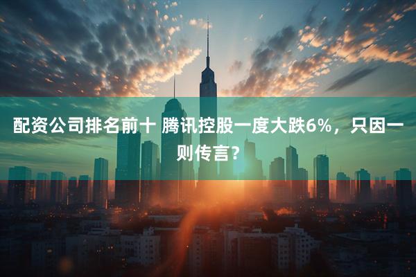 配资公司排名前十 腾讯控股一度大跌6%，只因一则传言？