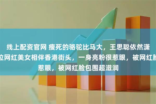 线上配资官网 瘦死的骆驼比马大，王思聪依然潇洒不羁，四位网红美女相伴香港街头，一身亮粉很惹眼，被网红脸包围超滋润