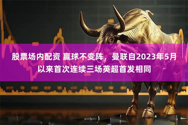 股票场内配资 赢球不变阵，曼联自2023年5月以来首次连续三场英超首发相同