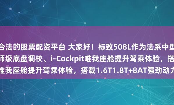 合法的股票配资平台 大家好！标致508L作为法系中型车标杆，以CLDR大师级底盘调校、i-Cockpit唯我座舱提升驾乘体验，搭载1.6T1.8T+8AT强劲动力