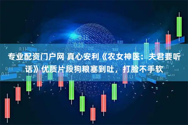 专业配资门户网 真心安利《农女神医：夫君要听话》优质片段狗粮塞到吐，打脸不手软