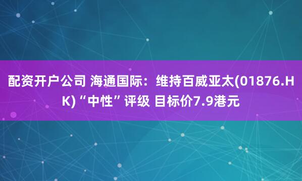 配资开户公司 海通国际：维持百威亚太(01876.HK)“中性”评级 目标价7.9港元