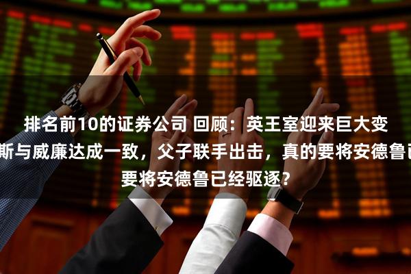 排名前10的证券公司 回顾：英王室迎来巨大变革！查尔斯与威廉达成一致，父子联手出击，真的要将安德鲁已经驱逐？