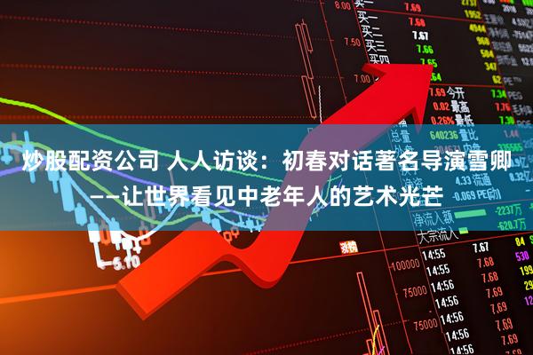 炒股配资公司 人人访谈:初春对话著名导演雪卿——让世界看见中老年人的艺术光芒