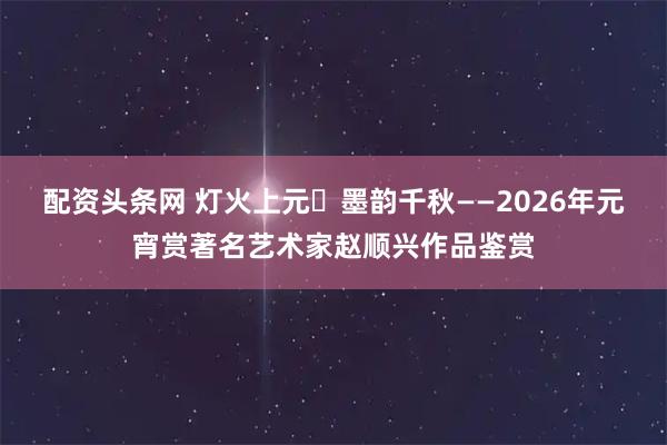 配资头条网 灯火上元・墨韵千秋——2026年元宵赏著名艺术家赵顺兴作品鉴赏