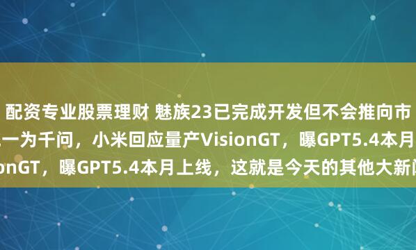 配资专业股票理财 魅族23已完成开发但不会推向市场,阿里将AI品牌统一为千问,小米回应量产VisionGT,曝GPT5.4本月上线,这就是今天的其他大新闻