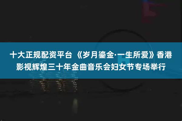十大正规配资平台 《岁月鎏金·一生所爱》香港影视辉煌三十年金曲音乐会妇女节专场举行
