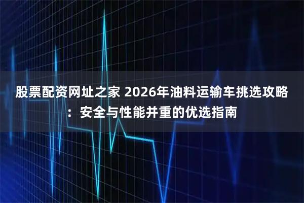 股票配资网址之家 2026年油料运输车挑选攻略:安全与性能并重的优选指南