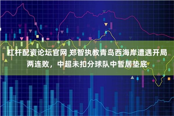 杠杆配资论坛官网 郑智执教青岛西海岸遭遇开局两连败，中超未扣分球队中暂居垫底