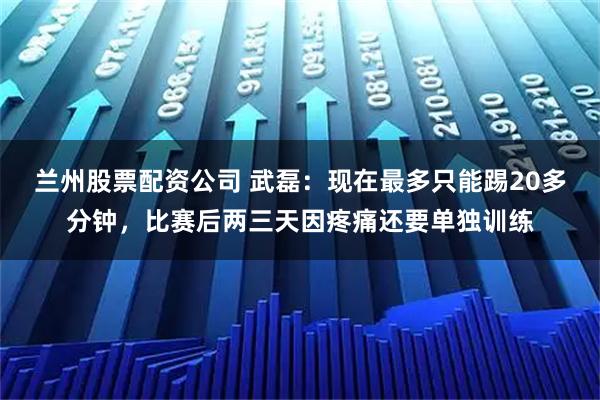 兰州股票配资公司 武磊：现在最多只能踢20多分钟，比赛后两三天因疼痛还要单独训练