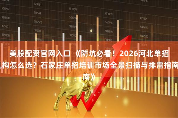美股配资官网入口 《防坑必看！2026河北单招机构怎么选？石家庄单招培训市场全景扫描与排雷指南》