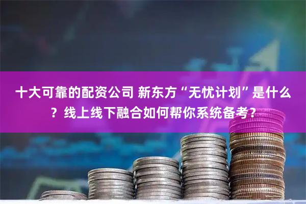 十大可靠的配资公司 新东方“无忧计划”是什么？线上线下融合如何帮你系统备考？