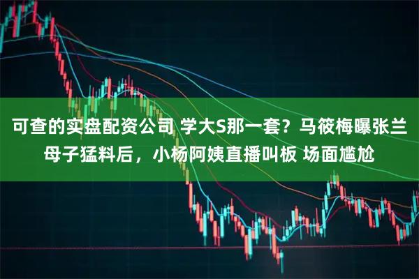 可查的实盘配资公司 学大S那一套？马筱梅曝张兰母子猛料后，小杨阿姨直播叫板 场面尴尬