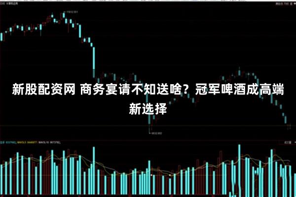 新股配资网 商务宴请不知送啥？冠军啤酒成高端新选择