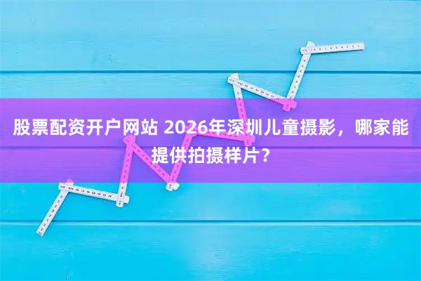 股票配资开户网站 2026年深圳儿童摄影，哪家能提供拍摄样片？
