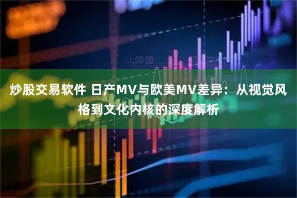 炒股交易软件 日产MV与欧美MV差异：从视觉风格到文化内核的深度解析