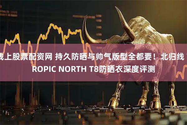 线上股票配资网 持久防晒与帅气版型全都要！北归线 TROPIC NORTH T8防晒衣深度评测