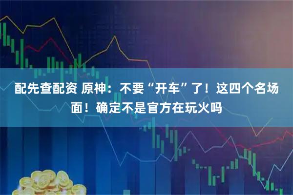 配先查配资 原神：不要“开车”了！这四个名场面！确定不是官方在玩火吗