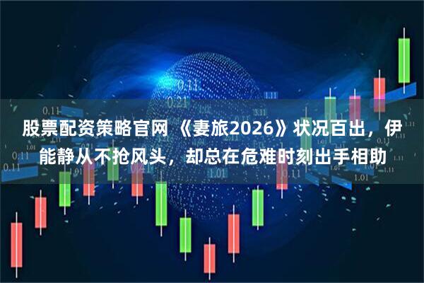 股票配资策略官网 《妻旅2026》状况百出，伊能静从不抢风头，却总在危难时刻出手相助