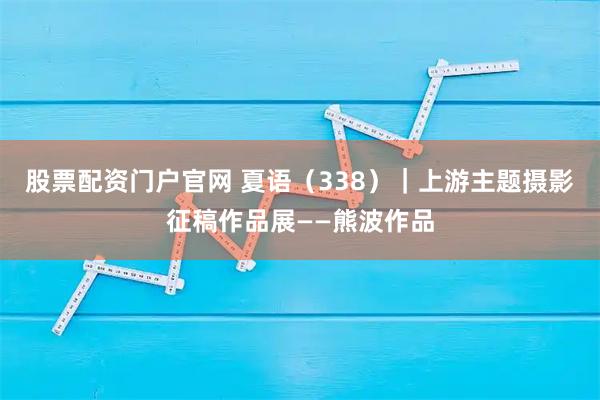 股票配资门户官网 夏语(338)|上游主题摄影征稿作品展——熊波作品
