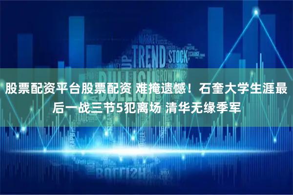 股票配资平台股票配资 难掩遗憾！石奎大学生涯最后一战三节5犯离场 清华无缘季军