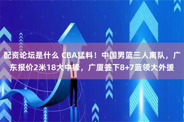 配资论坛是什么 CBA猛料!中国男篮三人离队,广东报价2米18大中锋,广厦签下8+7蓝领大外援