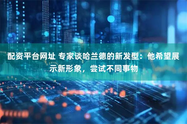 配资平台网址 专家谈哈兰德的新发型：他希望展示新形象，尝试不同事物